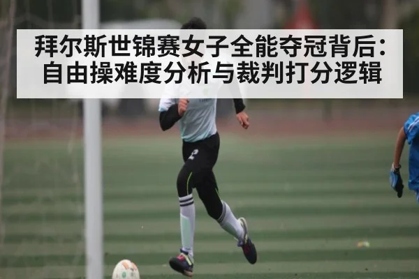 拜尔斯世锦赛女子全能夺冠背后:自由操难度分析与裁判打分逻辑