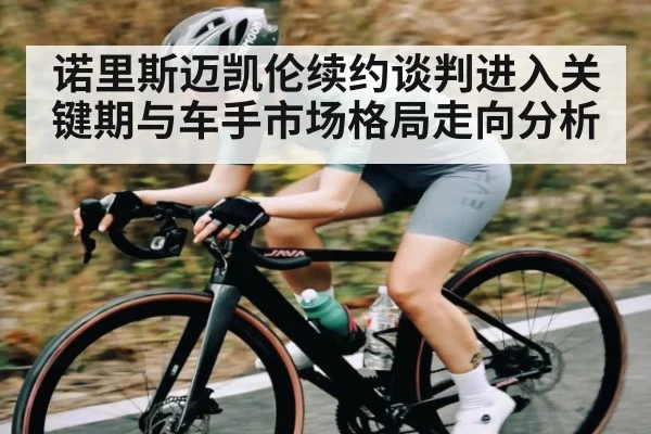 诺里斯迈凯伦续约谈判进入关键期与车手市场格局走向分析