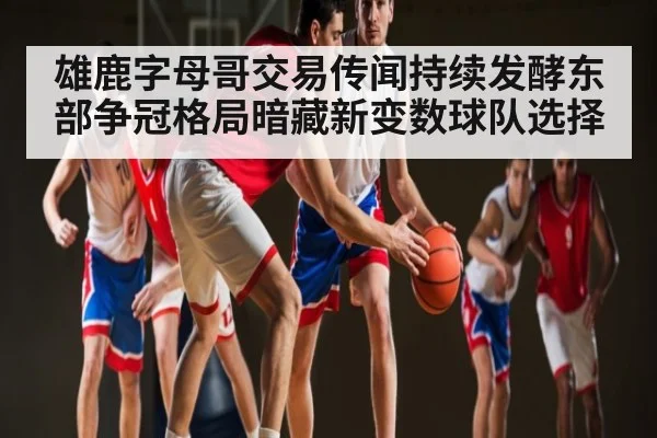 雄鹿字母哥交易传闻持续发酵东部争冠格局暗藏新变数球队选择